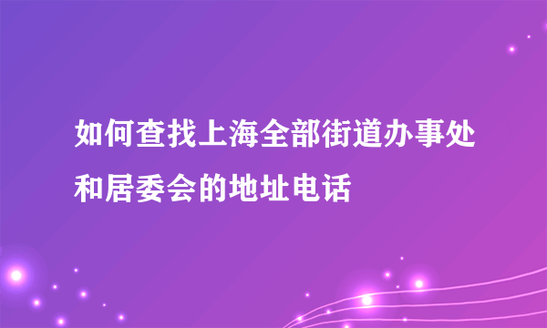 如何查找上海全部街道办事处和居委会的地址电话