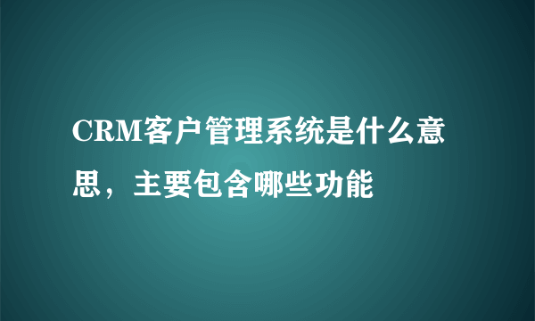 CRM客户管理系统是什么意思，主要包含哪些功能