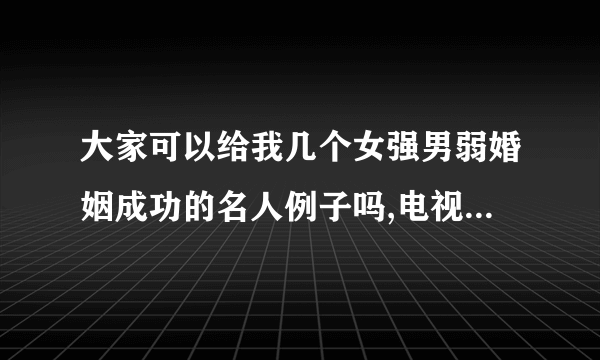 大家可以给我几个女强男弱婚姻成功的名人例子吗,电视剧也可以,以及男强女弱婚姻失败的例子。只要告诉我