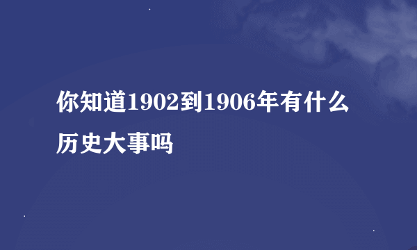 你知道1902到1906年有什么历史大事吗