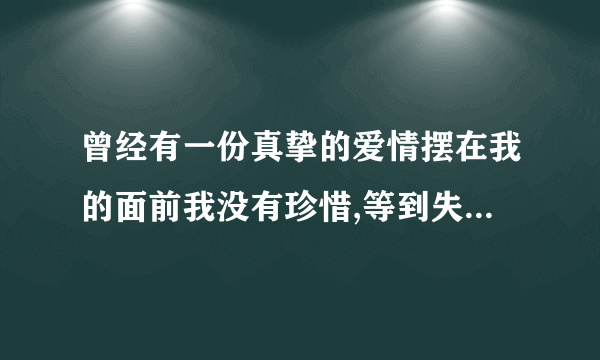 曾经有一份真挚的爱情摆在我的面前我没有珍惜,等到失去的时候我才追悔莫及 ，请问这首是什么歌曲？