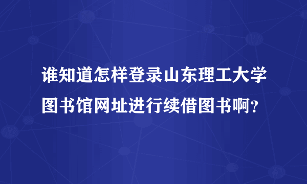 谁知道怎样登录山东理工大学图书馆网址进行续借图书啊？