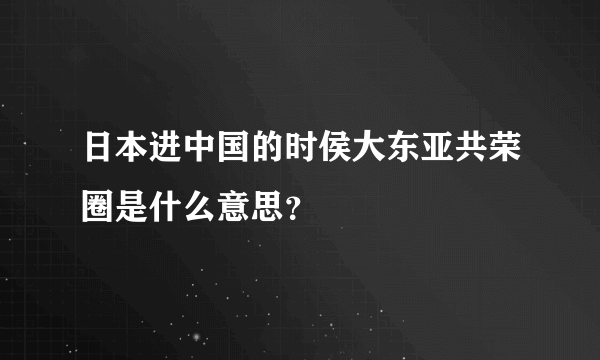 日本进中国的时侯大东亚共荣圈是什么意思？