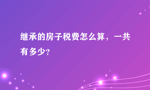 继承的房子税费怎么算，一共有多少？