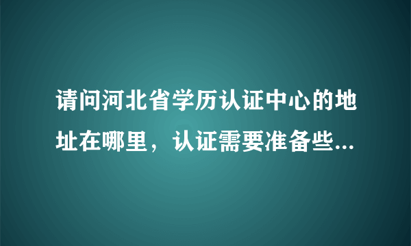 请问河北省学历认证中心的地址在哪里，认证需要准备些什么，做几路车能到那里，谢谢!!