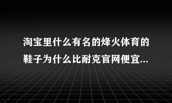 淘宝里什么有名的烽火体育的鞋子为什么比耐克官网便宜那么多，是真品吗