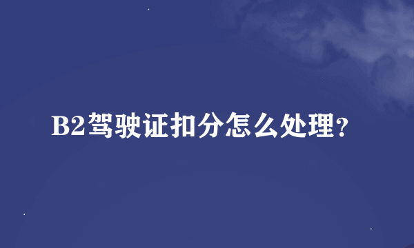 B2驾驶证扣分怎么处理？