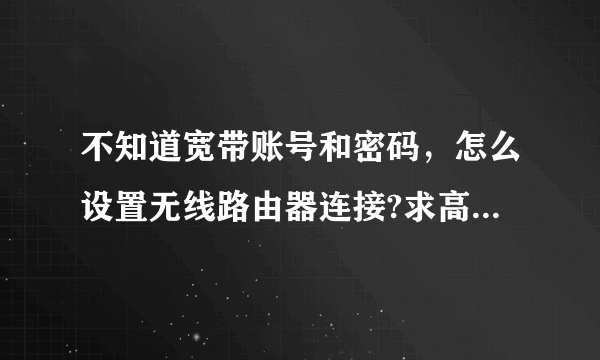 不知道宽带账号和密码，怎么设置无线路由器连接?求高手！！！急！！！