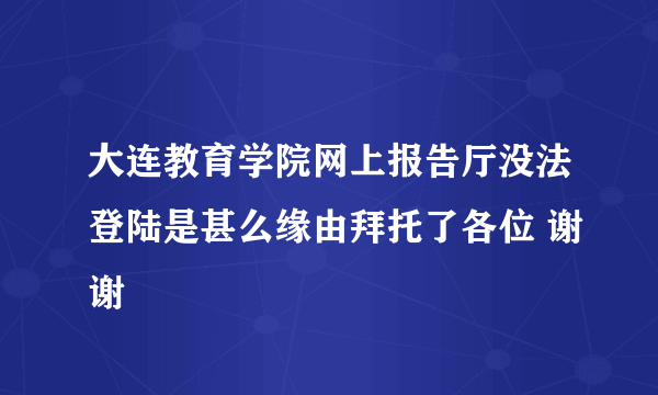 大连教育学院网上报告厅没法登陆是甚么缘由拜托了各位 谢谢