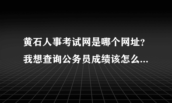 黄石人事考试网是哪个网址？我想查询公务员成绩该怎么查啊，急啊