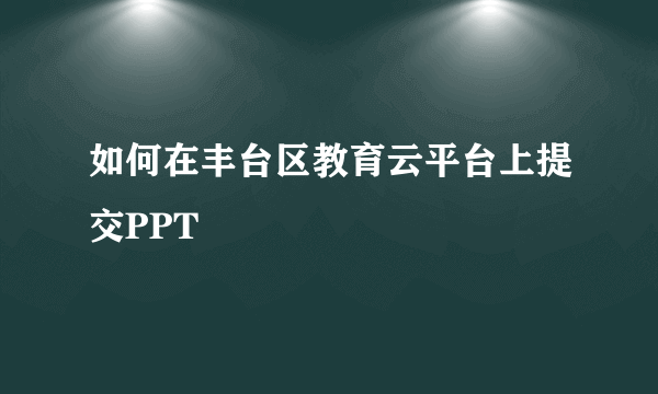 如何在丰台区教育云平台上提交PPT