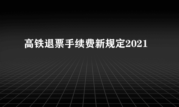 高铁退票手续费新规定2021