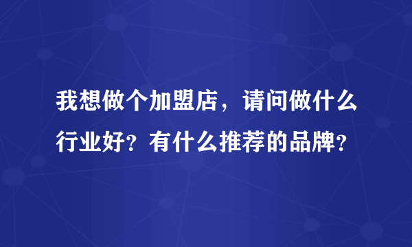 我想做个加盟店，请问做什么行业好？有什么推荐的品牌？