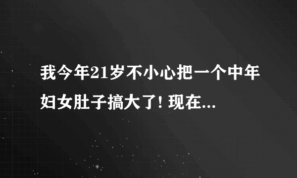 我今年21岁不小心把一个中年妇女肚子搞大了! 现在很着急,请各位网友帮忙出招.