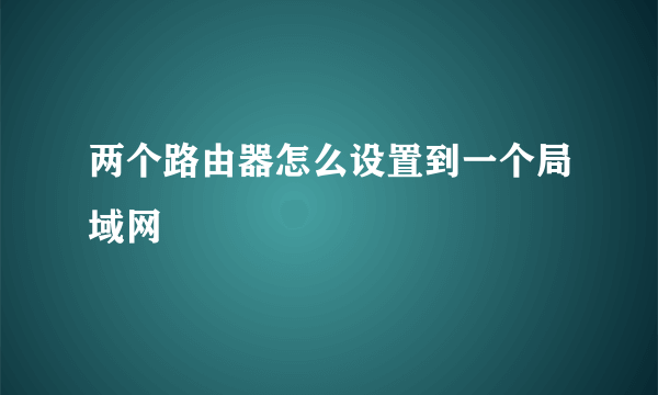 两个路由器怎么设置到一个局域网