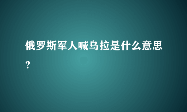 俄罗斯军人喊乌拉是什么意思？