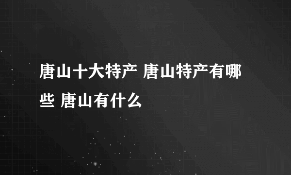 唐山十大特产 唐山特产有哪些 唐山有什么