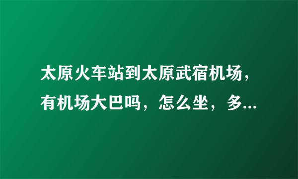 太原火车站到太原武宿机场，有机场大巴吗，怎么坐，多少钱？打车多少钱？坐公交或者地铁怎么坐？请分别回答