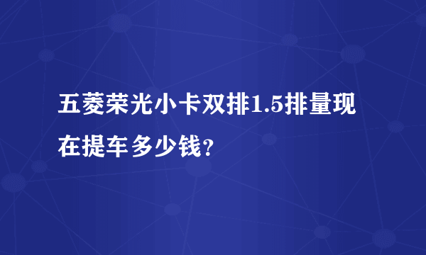 五菱荣光小卡双排1.5排量现在提车多少钱？