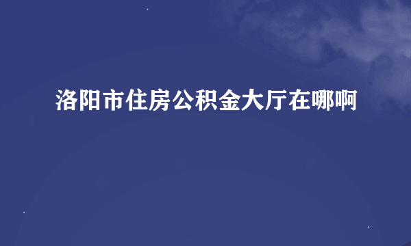 洛阳市住房公积金大厅在哪啊