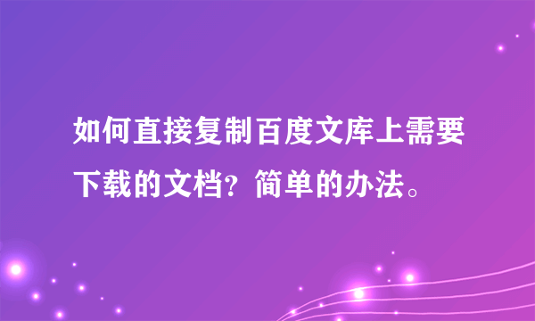 如何直接复制百度文库上需要下载的文档？简单的办法。