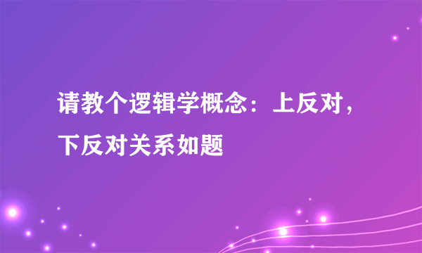 请教个逻辑学概念：上反对，下反对关系如题