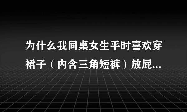 为什么我同桌女生平时喜欢穿裙子（内含三角短裤）放屁而且她还喜欢穿大短裤时也喜欢放屁而且放的是又响又臭