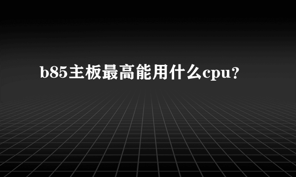 b85主板最高能用什么cpu？