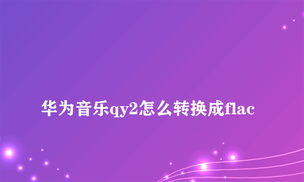 
华为音乐qy2怎么转换成flac

