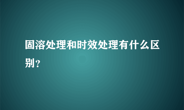 固溶处理和时效处理有什么区别？