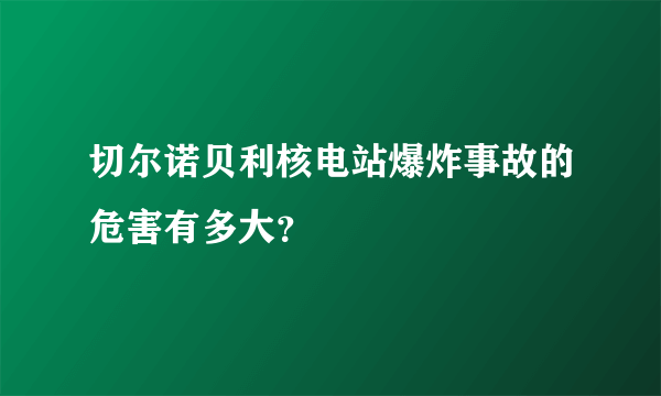 切尔诺贝利核电站爆炸事故的危害有多大？