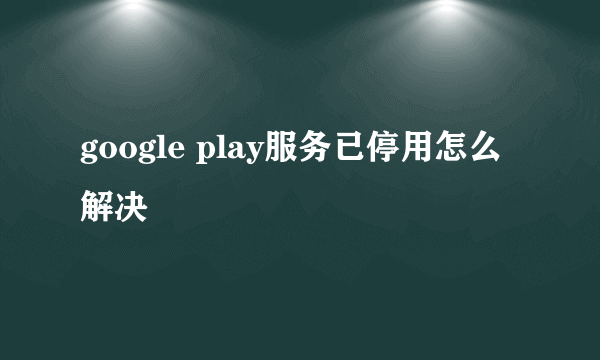 google play服务已停用怎么解决