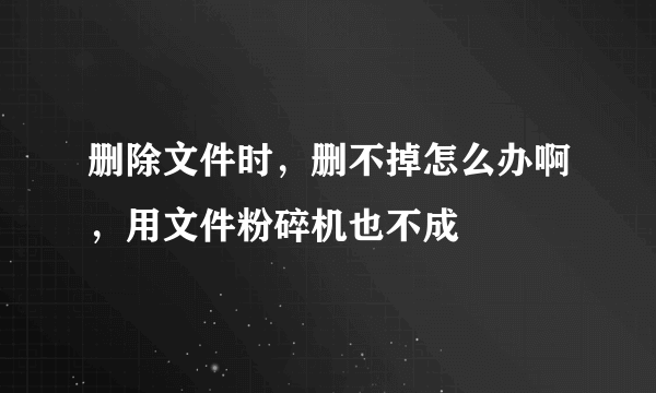 删除文件时，删不掉怎么办啊，用文件粉碎机也不成