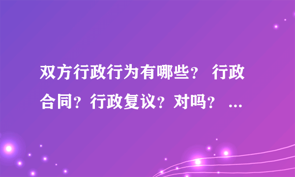 双方行政行为有哪些？ 行政合同？行政复议？对吗？ 还有哪些呢？谢谢！比较急呀