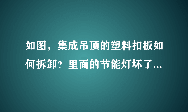 如图，集成吊顶的塑料扣板如何拆卸？里面的节能灯坏了，需要详细一点的拆卸步骤，不大明白这个的安装原理