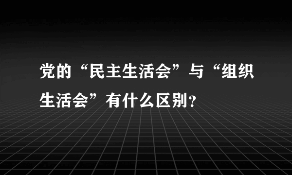 党的“民主生活会”与“组织生活会”有什么区别？