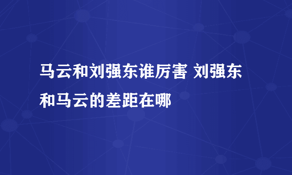 马云和刘强东谁厉害 刘强东和马云的差距在哪