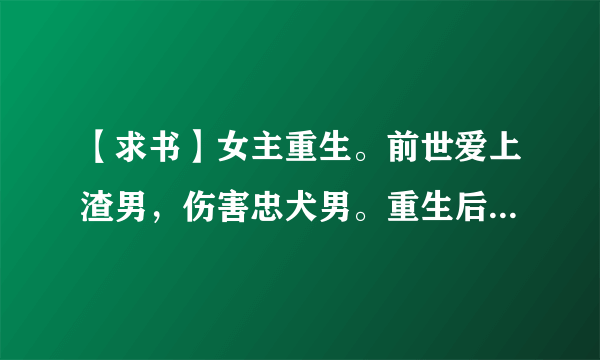 【求书】女主重生。前世爱上渣男，伤害忠犬男。重生后跟忠犬男在一起的宠文，最好男主是军人。