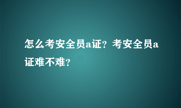 怎么考安全员a证？考安全员a证难不难？