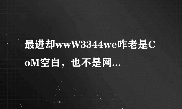 最进却wwW3344we咋老是CoM空白，也不是网络的3344we故障