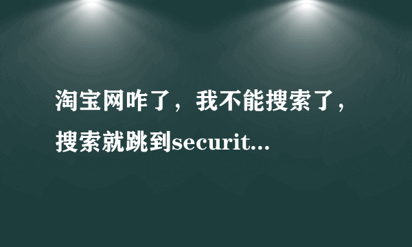 淘宝网咋了，我不能搜索了，搜索就跳到security-x5 的错误网页？并报错误代码4c06e76b48a90964308f5b407a