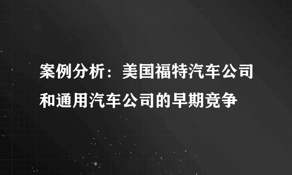 案例分析：美国福特汽车公司和通用汽车公司的早期竞争