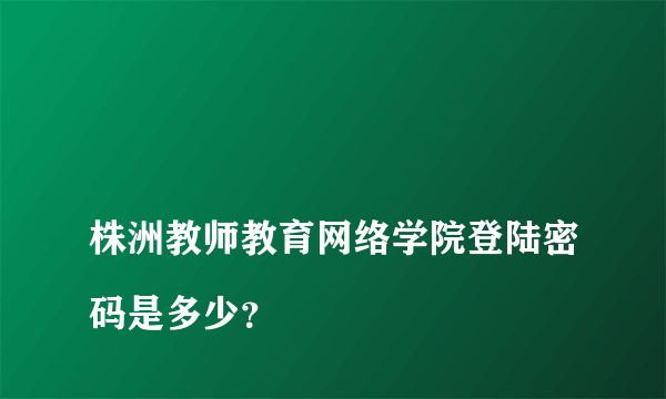 
株洲教师教育网络学院登陆密码是多少？

