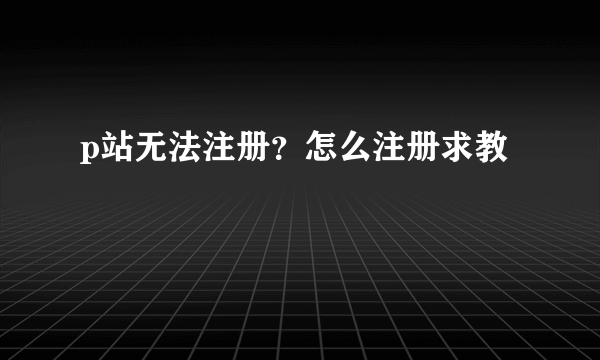 p站无法注册？怎么注册求教