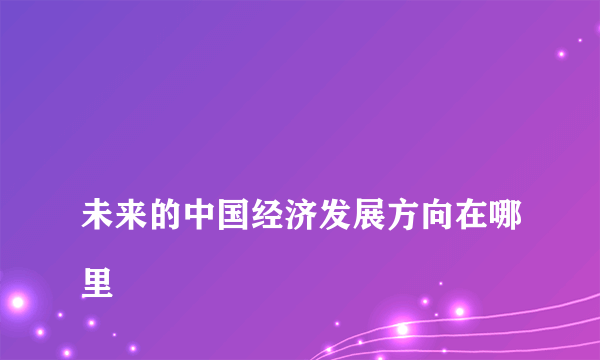 
未来的中国经济发展方向在哪里

