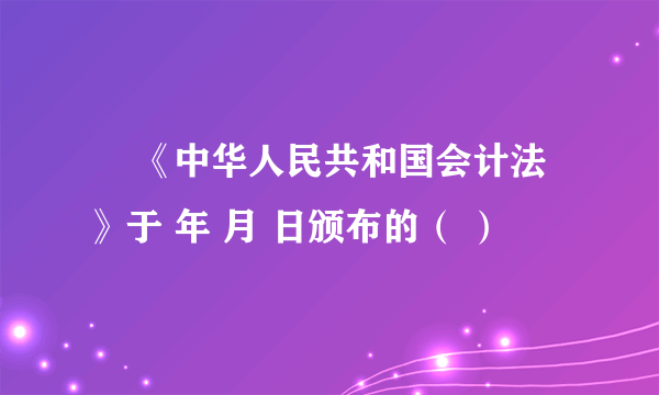 • 《中华人民共和国会计法》于 年 月 日颁布的（ ）