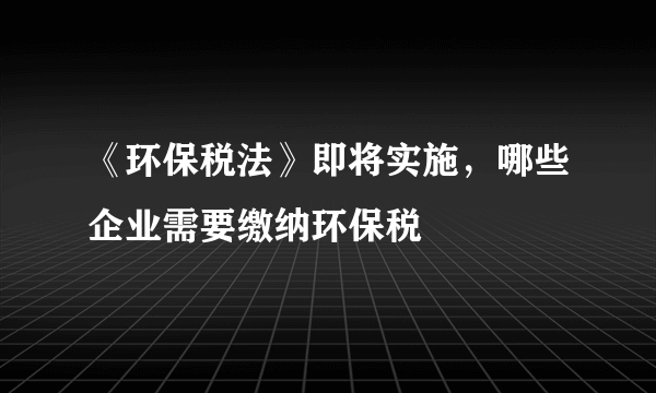 《环保税法》即将实施，哪些企业需要缴纳环保税