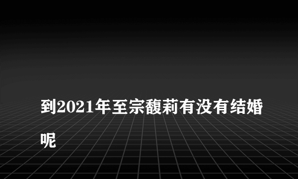 
到2021年至宗馥莉有没有结婚呢

