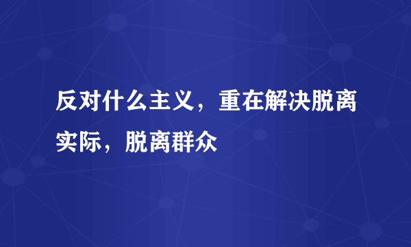 反对什么主义，重在解决脱离实际，脱离群众