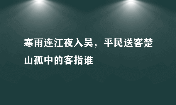 寒雨连江夜入吴，平民送客楚山孤中的客指谁